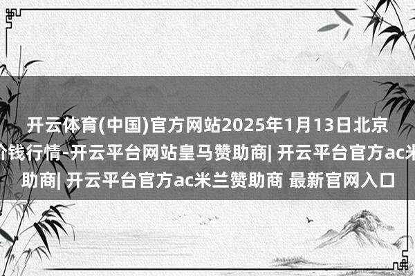 开云体育(中国)官方网站2025年1月13日北京向阳区大洋路详细市集价钱行情-开云平台网站皇马赞助商| 开云平台官方ac米兰赞助商 最新官网入口