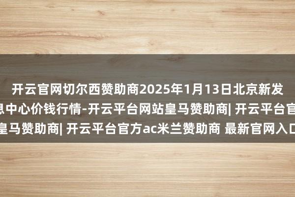 开云官网切尔西赞助商2025年1月13日北京新发地农副居品批发阛阓信息中心价钱行情-开云平台网站皇马赞助商| 开云平台官方ac米兰赞助商 最新官网入口