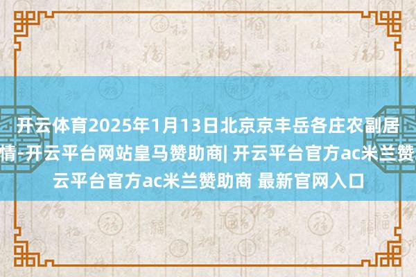 开云体育2025年1月13日北京京丰岳各庄农副居品批发市集价钱行情-开云平台网站皇马赞助商| 开云平台官方ac米兰赞助商 最新官网入口