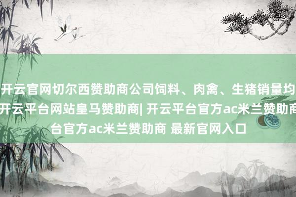 开云官网切尔西赞助商公司饲料、肉禽、生猪销量均已矣同比增长-开云平台网站皇马赞助商| 开云平台官方ac米兰赞助商 最新官网入口