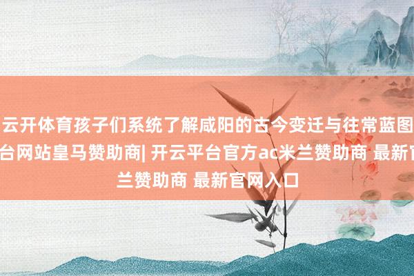 云开体育孩子们系统了解咸阳的古今变迁与往常蓝图-开云平台网站皇马赞助商| 开云平台官方ac米兰赞助商 最新官网入口