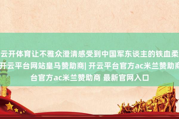云开体育让不雅众澄清感受到中国军东谈主的铁血柔情与大国担当-开云平台网站皇马赞助商| 开云平台官方ac米兰赞助商 最新官网入口