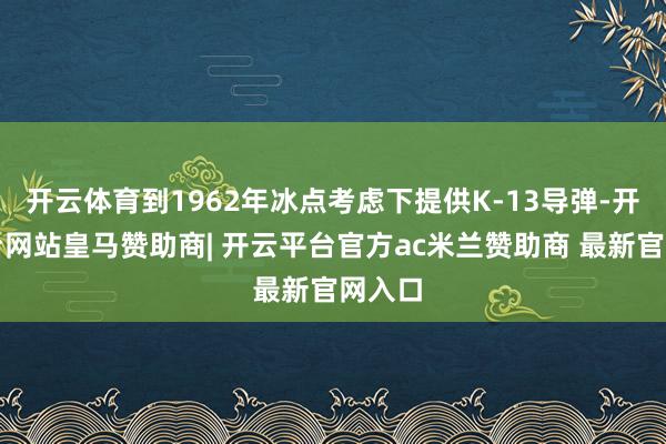 开云体育到1962年冰点考虑下提供K-13导弹-开云平台网站皇马赞助商| 开云平台官方ac米兰赞助商 最新官网入口