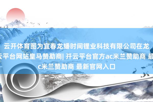 云开体育图为宜春龙蟠时间锂业科技有限公司　　在龙蟠时间-开云平台网站皇马赞助商| 开云平台官方ac米兰赞助商 最新官网入口