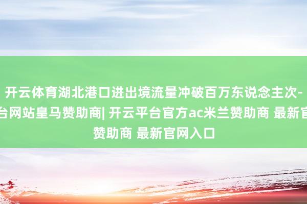 开云体育湖北港口进出境流量冲破百万东说念主次-开云平台网站皇马赞助商| 开云平台官方ac米兰赞助商 最新官网入口