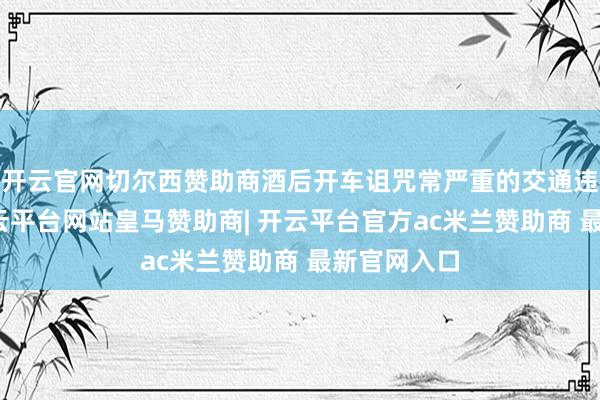 开云官网切尔西赞助商酒后开车诅咒常严重的交通违警算作-开云平台网站皇马赞助商| 开云平台官方ac米兰赞助商 最新官网入口