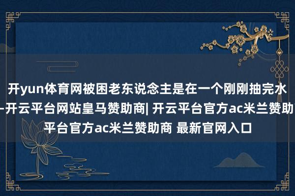 开yun体育网被困老东说念主是在一个刚刚抽完水的鱼塘中捡鱼时-开云平台网站皇马赞助商| 开云平台官方ac米兰赞助商 最新官网入口