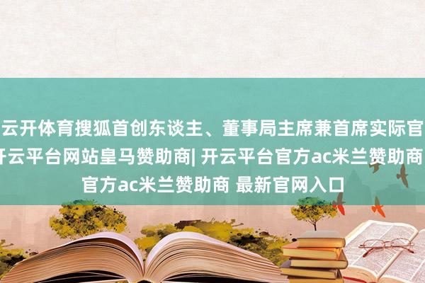 云开体育搜狐首创东谈主、董事局主席兼首席实际官张向阳指出-开云平台网站皇马赞助商| 开云平台官方ac米兰赞助商 最新官网入口