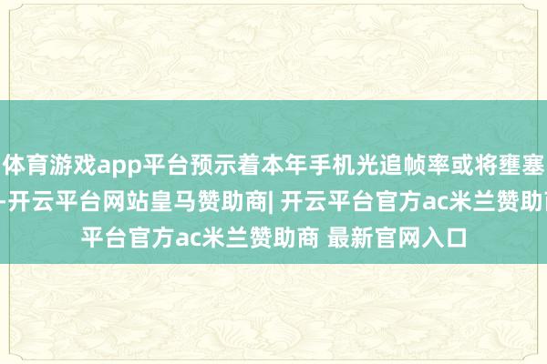 体育游戏app平台预示着本年手机光追帧率或将壅塞100帧每秒大关-开云平台网站皇马赞助商| 开云平台官方ac米兰赞助商 最新官网入口