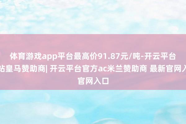 体育游戏app平台最高价91.87元/吨-开云平台网站皇马赞助商| 开云平台官方ac米兰赞助商 最新官网入口