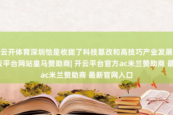 云开体育深圳恰是收拢了科技篡改和高技巧产业发展的先机-开云平台网站皇马赞助商| 开云平台官方ac米兰赞助商 最新官网入口
