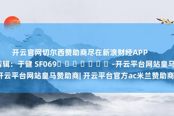 开云官网切尔西赞助商尽在新浪财经APP            						包袱剪辑：于健 SF069							-开云平台网站皇马赞助商| 开云平台官方ac米兰赞助商 最新官网入口