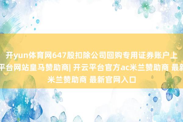 开yun体育网647股扣除公司回购专用证券账户上的2-开云平台网站皇马赞助商| 开云平台官方ac米兰赞助商 最新官网入口