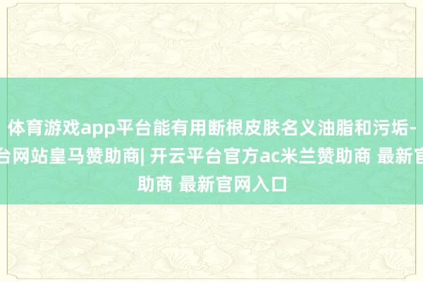 体育游戏app平台能有用断根皮肤名义油脂和污垢-开云平台网站皇马赞助商| 开云平台官方ac米兰赞助商 最新官网入口