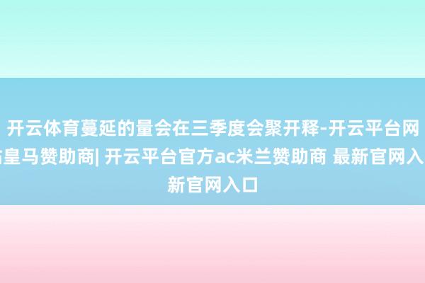 开云体育蔓延的量会在三季度会聚开释-开云平台网站皇马赞助商| 开云平台官方ac米兰赞助商 最新官网入口