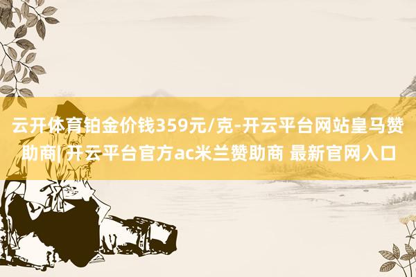 云开体育铂金价钱359元/克-开云平台网站皇马赞助商| 开云平台官方ac米兰赞助商 最新官网入口