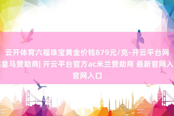云开体育六福珠宝黄金价钱879元/克-开云平台网站皇马赞助商| 开云平台官方ac米兰赞助商 最新官网入口