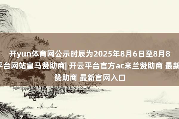 开yun体育网公示时辰为2025年8月6日至8月8日-开云平台网站皇马赞助商| 开云平台官方ac米兰赞助商 最新官网入口