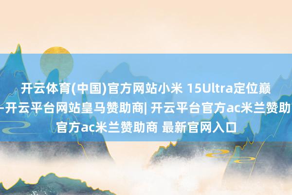 开云体育(中国)官方网站小米 15Ultra定位巅峰影像科技旗舰-开云平台网站皇马赞助商| 开云平台官方ac米兰赞助商 最新官网入口
