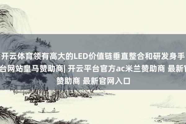 开云体育领有高大的LED价值链垂直整合和研发身手-开云平台网站皇马赞助商| 开云平台官方ac米兰赞助商 最新官网入口