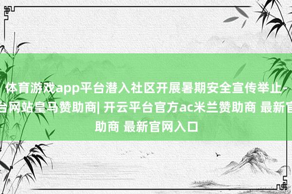 体育游戏app平台潜入社区开展暑期安全宣传举止-开云平台网站皇马赞助商| 开云平台官方ac米兰赞助商 最新官网入口