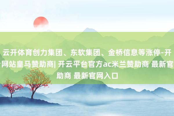 云开体育创力集团、东软集团、金桥信息等涨停-开云平台网站皇马赞助商| 开云平台官方ac米兰赞助商 最新官网入口