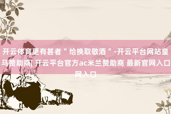 开云体育更有甚者＂给换取敬酒＂-开云平台网站皇马赞助商| 开云平台官方ac米兰赞助商 最新官网入口