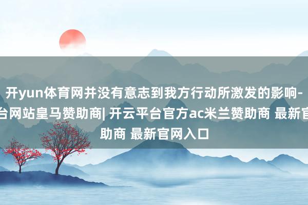 开yun体育网并没有意志到我方行动所激发的影响-开云平台网站皇马赞助商| 开云平台官方ac米兰赞助商 最新官网入口