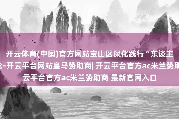 开云体育(中国)官方网站宝山区深化践行“东谈主民城市”蹙迫理念-开云平台网站皇马赞助商| 开云平台官方ac米兰赞助商 最新官网入口