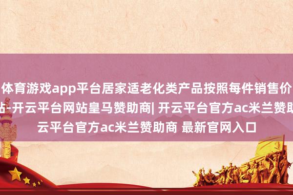 体育游戏app平台居家适老化类产品按照每件销售价钱的30%赐与补贴-开云平台网站皇马赞助商| 开云平台官方ac米兰赞助商 最新官网入口