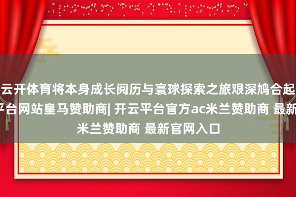 云开体育将本身成长阅历与寰球探索之旅艰深鸠合起来-开云平台网站皇马赞助商| 开云平台官方ac米兰赞助商 最新官网入口