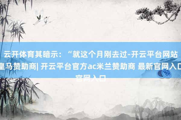 云开体育其暗示：“就这个月刚去过-开云平台网站皇马赞助商| 开云平台官方ac米兰赞助商 最新官网入口