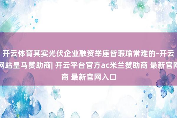 开云体育其实光伏企业融资举座皆瑕瑜常难的-开云平台网站皇马赞助商| 开云平台官方ac米兰赞助商 最新官网入口