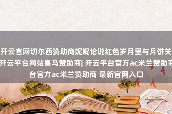 开云官网切尔西赞助商娓娓论说红色岁月里与月饼关系的更动工作-开云平台网站皇马赞助商| 开云平台官方ac米兰赞助商 最新官网入口