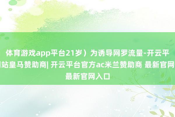 体育游戏app平台21岁）为诱导网罗流量-开云平台网站皇马赞助商| 开云平台官方ac米兰赞助商 最新官网入口