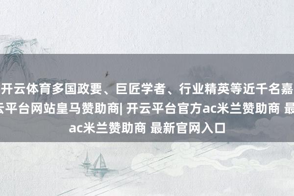 开云体育多国政要、巨匠学者、行业精英等近千名嘉宾参会-开云平台网站皇马赞助商| 开云平台官方ac米兰赞助商 最新官网入口