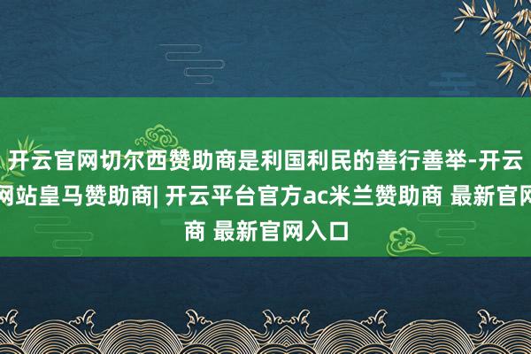 开云官网切尔西赞助商是利国利民的善行善举-开云平台网站皇马赞助商| 开云平台官方ac米兰赞助商 最新官网入口