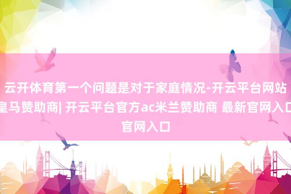 云开体育第一个问题是对于家庭情况-开云平台网站皇马赞助商| 开云平台官方ac米兰赞助商 最新官网入口