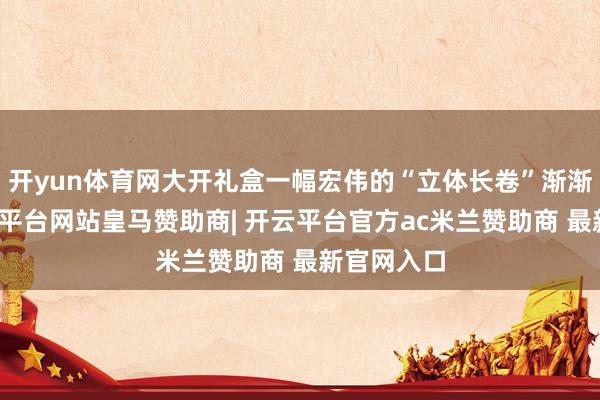 开yun体育网大开礼盒一幅宏伟的“立体长卷”渐渐伸开-开云平台网站皇马赞助商| 开云平台官方ac米兰赞助商 最新官网入口