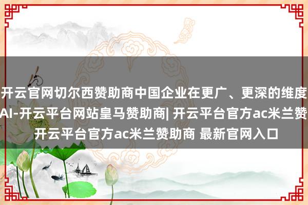 开云官网切尔西赞助商中国企业在更广、更深的维度上启动范围化应用AI-开云平台网站皇马赞助商| 开云平台官方ac米兰赞助商 最新官网入口