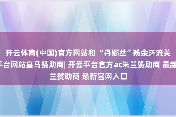 开云体育(中国)官方网站和 “丹娜丝”残余环流关系-开云平台网站皇马赞助商| 开云平台官方ac米兰赞助商 最新官网入口