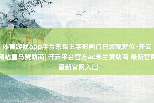 体育游戏app平台东谈主字形闸门已装配就位-开云平台网站皇马赞助商| 开云平台官方ac米兰赞助商 最新官网入口