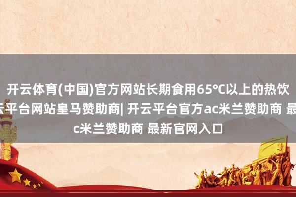开云体育(中国)官方网站长期食用65℃以上的热饮或食物-开云平台网站皇马赞助商| 开云平台官方ac米兰赞助商 最新官网入口