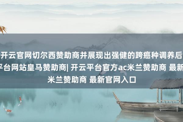 开云官网切尔西赞助商并展现出强健的跨癌种调养后劲-开云平台网站皇马赞助商| 开云平台官方ac米兰赞助商 最新官网入口