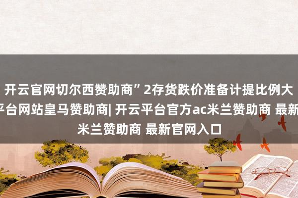 开云官网切尔西赞助商”2存货跌价准备计提比例大增-开云平台网站皇马赞助商| 开云平台官方ac米兰赞助商 最新官网入口