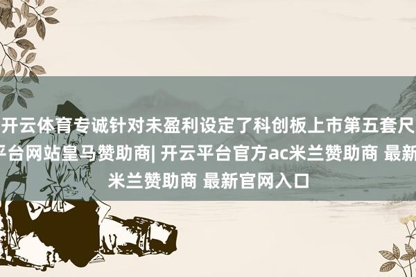 开云体育专诚针对未盈利设定了科创板上市第五套尺度-开云平台网站皇马赞助商| 开云平台官方ac米兰赞助商 最新官网入口