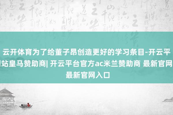 云开体育为了给董子昂创造更好的学习条目-开云平台网站皇马赞助商| 开云平台官方ac米兰赞助商 最新官网入口