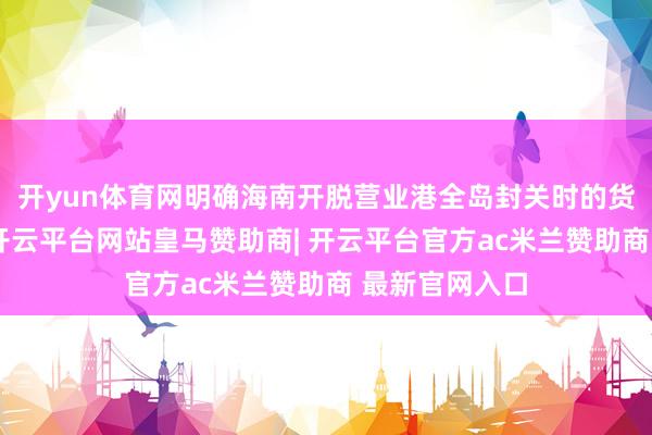 开yun体育网明确海南开脱营业港全岛封关时的货色税收战术-开云平台网站皇马赞助商| 开云平台官方ac米兰赞助商 最新官网入口