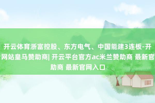 开云体育浙富控股、东方电气、中国能建3连板-开云平台网站皇马赞助商| 开云平台官方ac米兰赞助商 最新官网入口