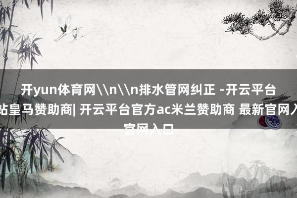 开yun体育网\n\n排水管网纠正 -开云平台网站皇马赞助商| 开云平台官方ac米兰赞助商 最新官网入口